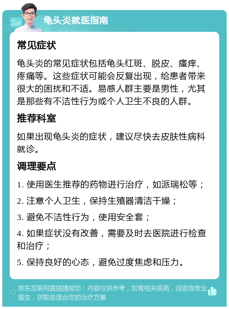 龟头炎就医指南 常见症状 龟头炎的常见症状包括龟头红斑、脱皮、瘙痒、疼痛等。这些症状可能会反复出现，给患者带来很大的困扰和不适。易感人群主要是男性，尤其是那些有不洁性行为或个人卫生不良的人群。 推荐科室 如果出现龟头炎的症状，建议尽快去皮肤性病科就诊。 调理要点 1. 使用医生推荐的药物进行治疗，如派瑞松等； 2. 注意个人卫生，保持生殖器清洁干燥； 3. 避免不洁性行为，使用安全套； 4. 如果症状没有改善，需要及时去医院进行检查和治疗； 5. 保持良好的心态，避免过度焦虑和压力。