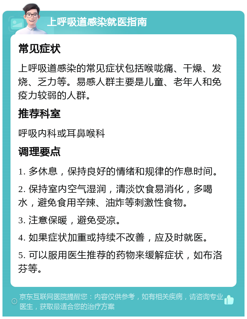 上呼吸道感染就医指南 常见症状 上呼吸道感染的常见症状包括喉咙痛、干燥、发烧、乏力等。易感人群主要是儿童、老年人和免疫力较弱的人群。 推荐科室 呼吸内科或耳鼻喉科 调理要点 1. 多休息，保持良好的情绪和规律的作息时间。 2. 保持室内空气湿润，清淡饮食易消化，多喝水，避免食用辛辣、油炸等刺激性食物。 3. 注意保暖，避免受凉。 4. 如果症状加重或持续不改善，应及时就医。 5. 可以服用医生推荐的药物来缓解症状，如布洛芬等。