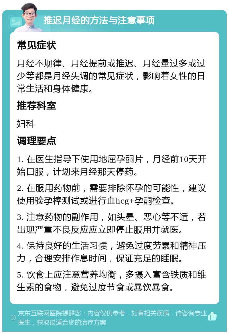 推迟月经的方法与注意事项 常见症状 月经不规律、月经提前或推迟、月经量过多或过少等都是月经失调的常见症状，影响着女性的日常生活和身体健康。 推荐科室 妇科 调理要点 1. 在医生指导下使用地屈孕酮片，月经前10天开始口服，计划来月经那天停药。 2. 在服用药物前，需要排除怀孕的可能性，建议使用验孕棒测试或进行血hcg+孕酮检查。 3. 注意药物的副作用，如头晕、恶心等不适，若出现严重不良反应应立即停止服用并就医。 4. 保持良好的生活习惯，避免过度劳累和精神压力，合理安排作息时间，保证充足的睡眠。 5. 饮食上应注意营养均衡，多摄入富含铁质和维生素的食物，避免过度节食或暴饮暴食。