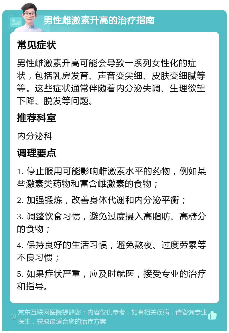 男性雌激素升高的治疗指南 常见症状 男性雌激素升高可能会导致一系列女性化的症状，包括乳房发育、声音变尖细、皮肤变细腻等等。这些症状通常伴随着内分泌失调、生理欲望下降、脱发等问题。 推荐科室 内分泌科 调理要点 1. 停止服用可能影响雌激素水平的药物，例如某些激素类药物和富含雌激素的食物； 2. 加强锻炼，改善身体代谢和内分泌平衡； 3. 调整饮食习惯，避免过度摄入高脂肪、高糖分的食物； 4. 保持良好的生活习惯，避免熬夜、过度劳累等不良习惯； 5. 如果症状严重，应及时就医，接受专业的治疗和指导。