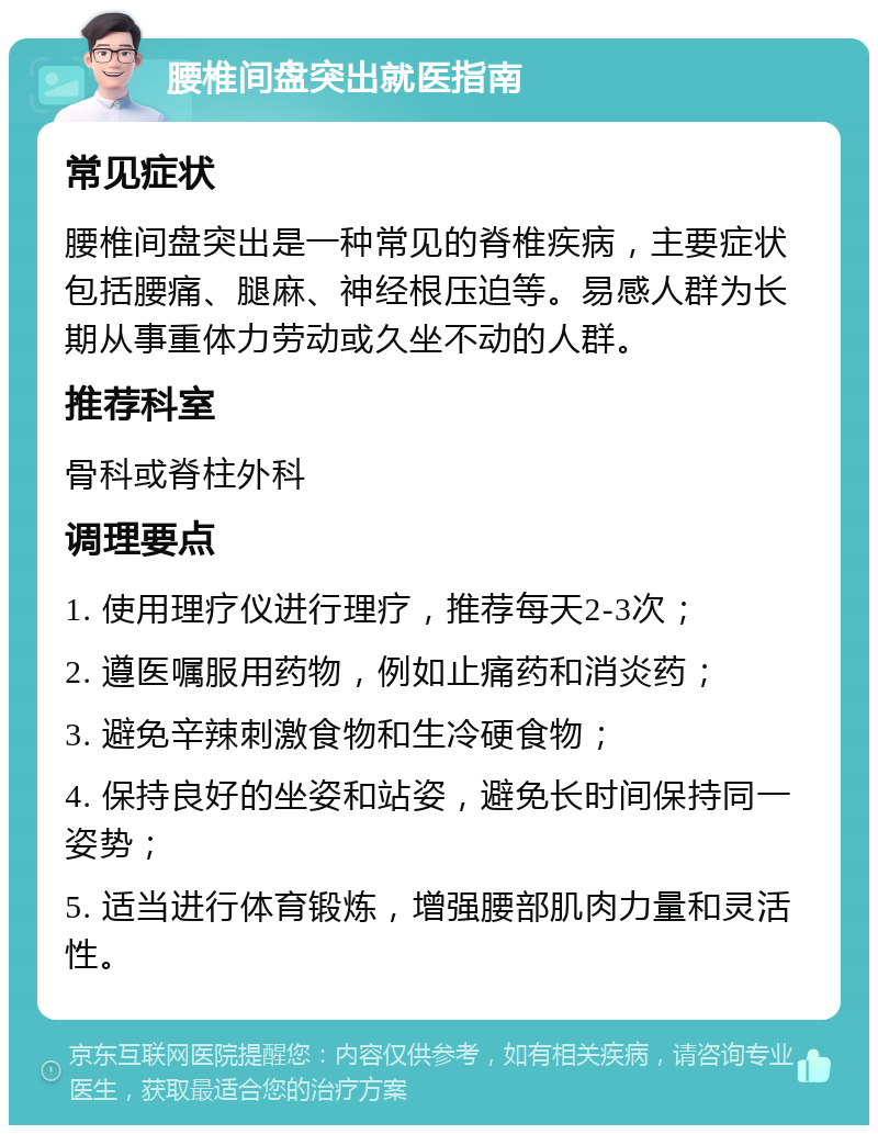 腰椎间盘突出就医指南 常见症状 腰椎间盘突出是一种常见的脊椎疾病，主要症状包括腰痛、腿麻、神经根压迫等。易感人群为长期从事重体力劳动或久坐不动的人群。 推荐科室 骨科或脊柱外科 调理要点 1. 使用理疗仪进行理疗，推荐每天2-3次； 2. 遵医嘱服用药物，例如止痛药和消炎药； 3. 避免辛辣刺激食物和生冷硬食物； 4. 保持良好的坐姿和站姿，避免长时间保持同一姿势； 5. 适当进行体育锻炼，增强腰部肌肉力量和灵活性。