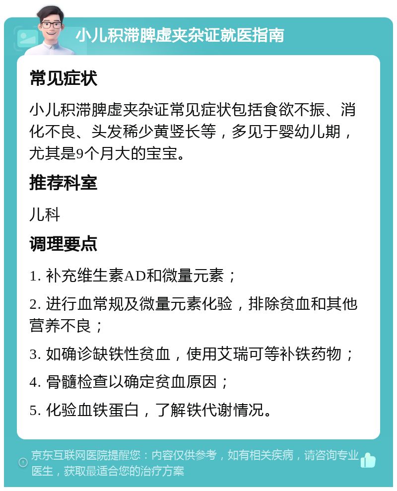 小儿积滞脾虚夹杂证就医指南 常见症状 小儿积滞脾虚夹杂证常见症状包括食欲不振、消化不良、头发稀少黄竖长等，多见于婴幼儿期，尤其是9个月大的宝宝。 推荐科室 儿科 调理要点 1. 补充维生素AD和微量元素； 2. 进行血常规及微量元素化验，排除贫血和其他营养不良； 3. 如确诊缺铁性贫血，使用艾瑞可等补铁药物； 4. 骨髓检查以确定贫血原因； 5. 化验血铁蛋白，了解铁代谢情况。