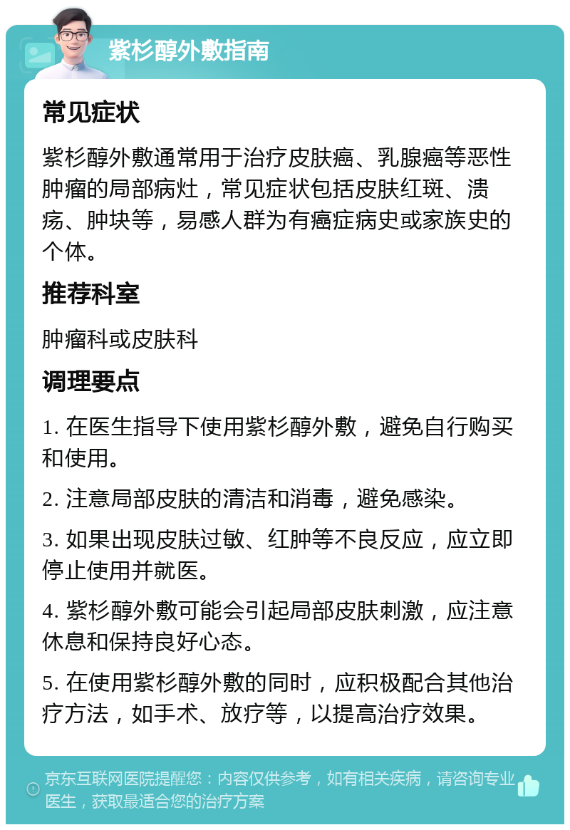 紫杉醇外敷指南 常见症状 紫杉醇外敷通常用于治疗皮肤癌、乳腺癌等恶性肿瘤的局部病灶，常见症状包括皮肤红斑、溃疡、肿块等，易感人群为有癌症病史或家族史的个体。 推荐科室 肿瘤科或皮肤科 调理要点 1. 在医生指导下使用紫杉醇外敷，避免自行购买和使用。 2. 注意局部皮肤的清洁和消毒，避免感染。 3. 如果出现皮肤过敏、红肿等不良反应，应立即停止使用并就医。 4. 紫杉醇外敷可能会引起局部皮肤刺激，应注意休息和保持良好心态。 5. 在使用紫杉醇外敷的同时，应积极配合其他治疗方法，如手术、放疗等，以提高治疗效果。