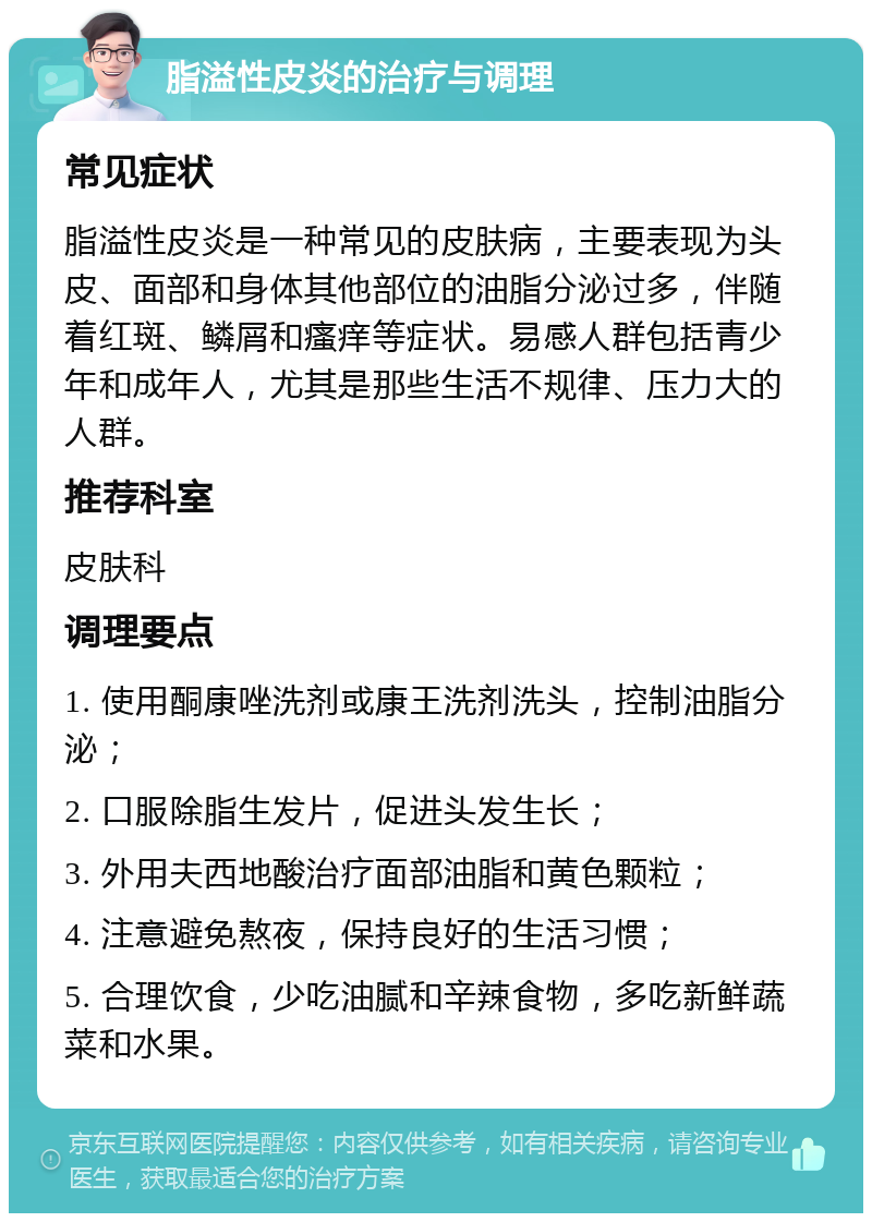 脂溢性皮炎的治疗与调理 常见症状 脂溢性皮炎是一种常见的皮肤病，主要表现为头皮、面部和身体其他部位的油脂分泌过多，伴随着红斑、鳞屑和瘙痒等症状。易感人群包括青少年和成年人，尤其是那些生活不规律、压力大的人群。 推荐科室 皮肤科 调理要点 1. 使用酮康唑洗剂或康王洗剂洗头，控制油脂分泌； 2. 口服除脂生发片，促进头发生长； 3. 外用夫西地酸治疗面部油脂和黄色颗粒； 4. 注意避免熬夜，保持良好的生活习惯； 5. 合理饮食，少吃油腻和辛辣食物，多吃新鲜蔬菜和水果。