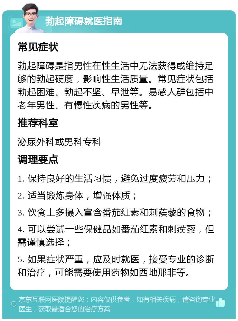 勃起障碍就医指南 常见症状 勃起障碍是指男性在性生活中无法获得或维持足够的勃起硬度，影响性生活质量。常见症状包括勃起困难、勃起不坚、早泄等。易感人群包括中老年男性、有慢性疾病的男性等。 推荐科室 泌尿外科或男科专科 调理要点 1. 保持良好的生活习惯，避免过度疲劳和压力； 2. 适当锻炼身体，增强体质； 3. 饮食上多摄入富含番茄红素和刺蒺藜的食物； 4. 可以尝试一些保健品如番茄红素和刺蒺藜，但需谨慎选择； 5. 如果症状严重，应及时就医，接受专业的诊断和治疗，可能需要使用药物如西地那非等。