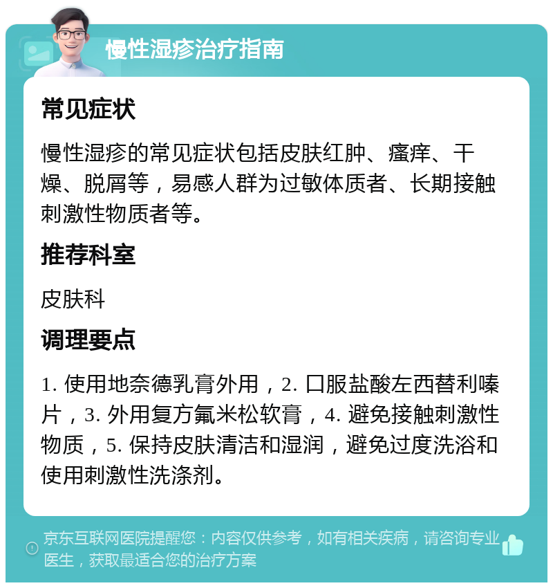 慢性湿疹治疗指南 常见症状 慢性湿疹的常见症状包括皮肤红肿、瘙痒、干燥、脱屑等，易感人群为过敏体质者、长期接触刺激性物质者等。 推荐科室 皮肤科 调理要点 1. 使用地奈德乳膏外用，2. 口服盐酸左西替利嗪片，3. 外用复方氟米松软膏，4. 避免接触刺激性物质，5. 保持皮肤清洁和湿润，避免过度洗浴和使用刺激性洗涤剂。