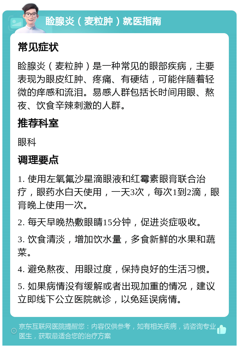 睑腺炎（麦粒肿）就医指南 常见症状 睑腺炎（麦粒肿）是一种常见的眼部疾病，主要表现为眼皮红肿、疼痛、有硬结，可能伴随着轻微的痒感和流泪。易感人群包括长时间用眼、熬夜、饮食辛辣刺激的人群。 推荐科室 眼科 调理要点 1. 使用左氧氟沙星滴眼液和红霉素眼膏联合治疗，眼药水白天使用，一天3次，每次1到2滴，眼膏晚上使用一次。 2. 每天早晚热敷眼睛15分钟，促进炎症吸收。 3. 饮食清淡，增加饮水量，多食新鲜的水果和蔬菜。 4. 避免熬夜、用眼过度，保持良好的生活习惯。 5. 如果病情没有缓解或者出现加重的情况，建议立即线下公立医院就诊，以免延误病情。