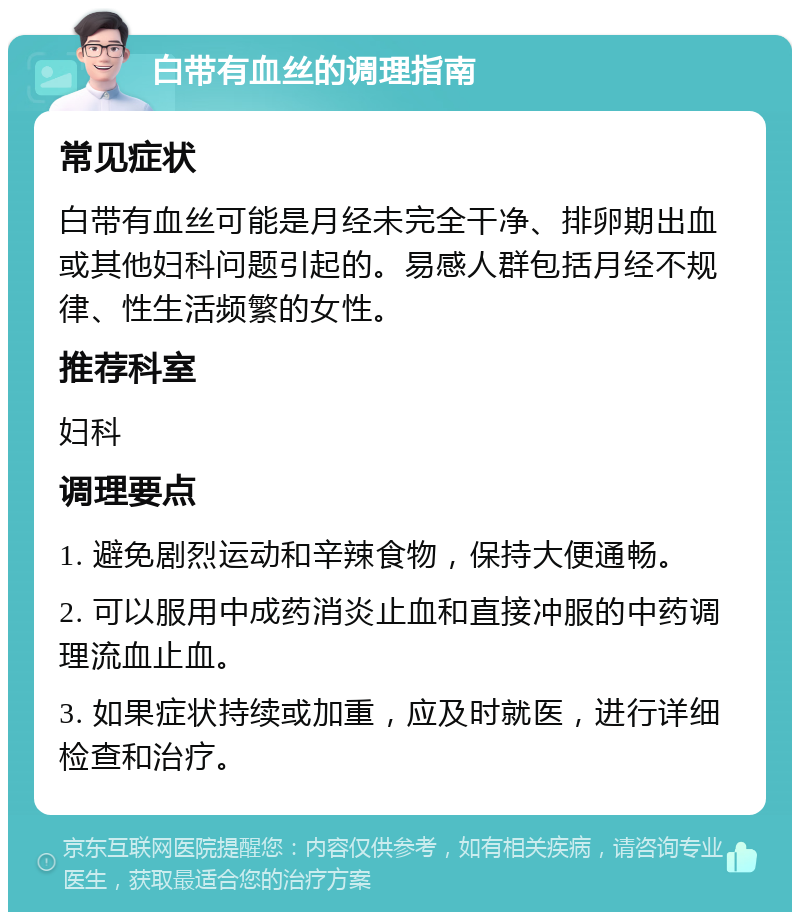 白带有血丝的调理指南 常见症状 白带有血丝可能是月经未完全干净、排卵期出血或其他妇科问题引起的。易感人群包括月经不规律、性生活频繁的女性。 推荐科室 妇科 调理要点 1. 避免剧烈运动和辛辣食物，保持大便通畅。 2. 可以服用中成药消炎止血和直接冲服的中药调理流血止血。 3. 如果症状持续或加重，应及时就医，进行详细检查和治疗。