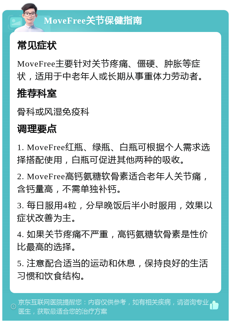 MoveFree关节保健指南 常见症状 MoveFree主要针对关节疼痛、僵硬、肿胀等症状，适用于中老年人或长期从事重体力劳动者。 推荐科室 骨科或风湿免疫科 调理要点 1. MoveFree红瓶、绿瓶、白瓶可根据个人需求选择搭配使用，白瓶可促进其他两种的吸收。 2. MoveFree高钙氨糖软骨素适合老年人关节痛，含钙量高，不需单独补钙。 3. 每日服用4粒，分早晚饭后半小时服用，效果以症状改善为主。 4. 如果关节疼痛不严重，高钙氨糖软骨素是性价比最高的选择。 5. 注意配合适当的运动和休息，保持良好的生活习惯和饮食结构。