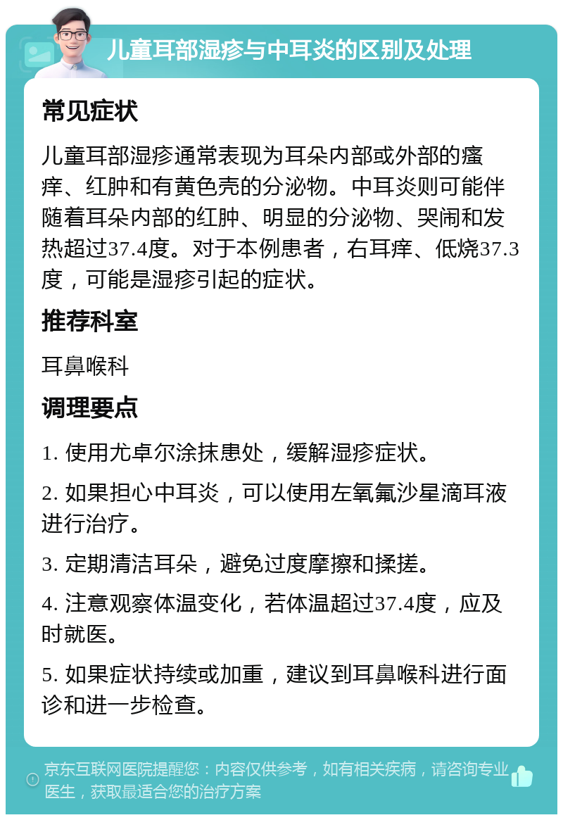 儿童耳部湿疹与中耳炎的区别及处理 常见症状 儿童耳部湿疹通常表现为耳朵内部或外部的瘙痒、红肿和有黄色壳的分泌物。中耳炎则可能伴随着耳朵内部的红肿、明显的分泌物、哭闹和发热超过37.4度。对于本例患者，右耳痒、低烧37.3度，可能是湿疹引起的症状。 推荐科室 耳鼻喉科 调理要点 1. 使用尤卓尔涂抹患处，缓解湿疹症状。 2. 如果担心中耳炎，可以使用左氧氟沙星滴耳液进行治疗。 3. 定期清洁耳朵，避免过度摩擦和揉搓。 4. 注意观察体温变化，若体温超过37.4度，应及时就医。 5. 如果症状持续或加重，建议到耳鼻喉科进行面诊和进一步检查。