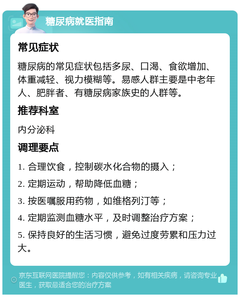 糖尿病就医指南 常见症状 糖尿病的常见症状包括多尿、口渴、食欲增加、体重减轻、视力模糊等。易感人群主要是中老年人、肥胖者、有糖尿病家族史的人群等。 推荐科室 内分泌科 调理要点 1. 合理饮食，控制碳水化合物的摄入； 2. 定期运动，帮助降低血糖； 3. 按医嘱服用药物，如维格列汀等； 4. 定期监测血糖水平，及时调整治疗方案； 5. 保持良好的生活习惯，避免过度劳累和压力过大。