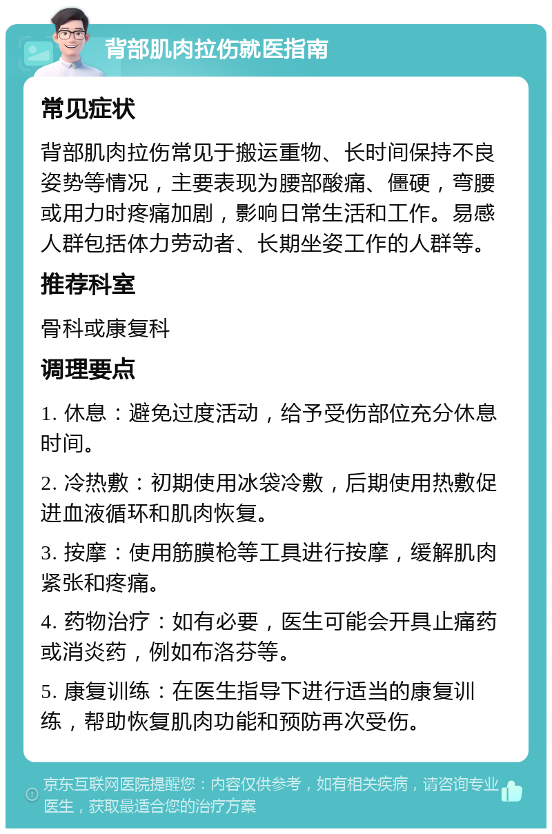 背部肌肉拉伤就医指南 常见症状 背部肌肉拉伤常见于搬运重物、长时间保持不良姿势等情况，主要表现为腰部酸痛、僵硬，弯腰或用力时疼痛加剧，影响日常生活和工作。易感人群包括体力劳动者、长期坐姿工作的人群等。 推荐科室 骨科或康复科 调理要点 1. 休息：避免过度活动，给予受伤部位充分休息时间。 2. 冷热敷：初期使用冰袋冷敷，后期使用热敷促进血液循环和肌肉恢复。 3. 按摩：使用筋膜枪等工具进行按摩，缓解肌肉紧张和疼痛。 4. 药物治疗：如有必要，医生可能会开具止痛药或消炎药，例如布洛芬等。 5. 康复训练：在医生指导下进行适当的康复训练，帮助恢复肌肉功能和预防再次受伤。