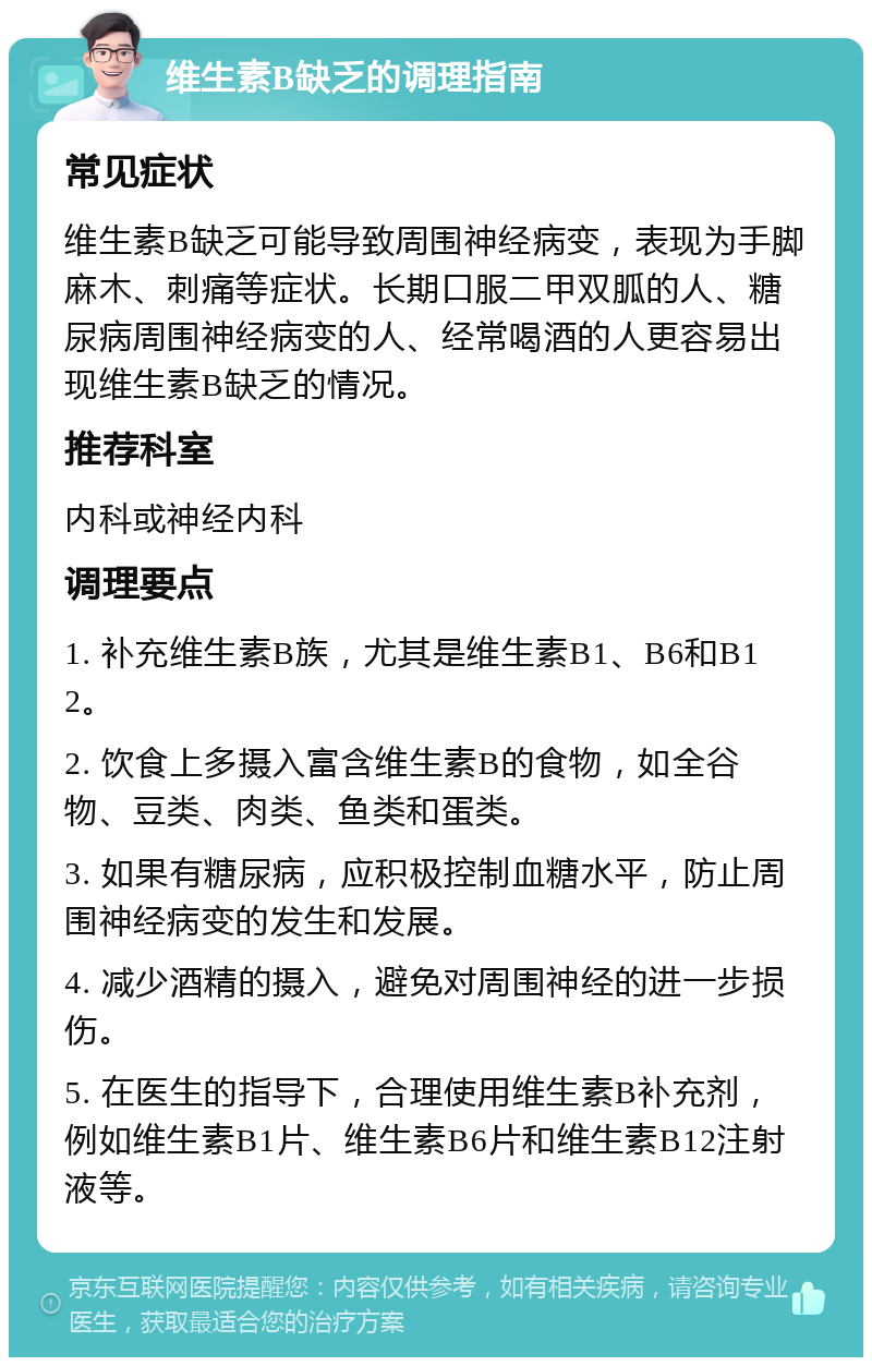 维生素B缺乏的调理指南 常见症状 维生素B缺乏可能导致周围神经病变，表现为手脚麻木、刺痛等症状。长期口服二甲双胍的人、糖尿病周围神经病变的人、经常喝酒的人更容易出现维生素B缺乏的情况。 推荐科室 内科或神经内科 调理要点 1. 补充维生素B族，尤其是维生素B1、B6和B12。 2. 饮食上多摄入富含维生素B的食物，如全谷物、豆类、肉类、鱼类和蛋类。 3. 如果有糖尿病，应积极控制血糖水平，防止周围神经病变的发生和发展。 4. 减少酒精的摄入，避免对周围神经的进一步损伤。 5. 在医生的指导下，合理使用维生素B补充剂，例如维生素B1片、维生素B6片和维生素B12注射液等。