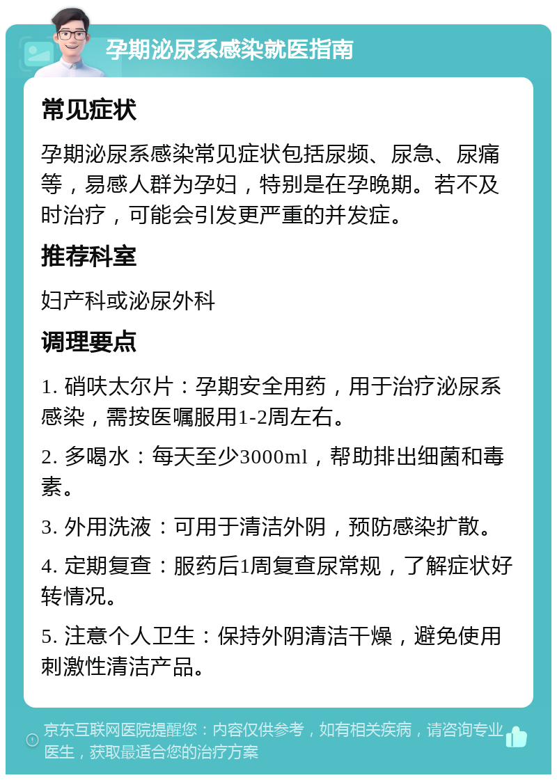 孕期泌尿系感染就医指南 常见症状 孕期泌尿系感染常见症状包括尿频、尿急、尿痛等，易感人群为孕妇，特别是在孕晚期。若不及时治疗，可能会引发更严重的并发症。 推荐科室 妇产科或泌尿外科 调理要点 1. 硝呋太尔片：孕期安全用药，用于治疗泌尿系感染，需按医嘱服用1-2周左右。 2. 多喝水：每天至少3000ml，帮助排出细菌和毒素。 3. 外用洗液：可用于清洁外阴，预防感染扩散。 4. 定期复查：服药后1周复查尿常规，了解症状好转情况。 5. 注意个人卫生：保持外阴清洁干燥，避免使用刺激性清洁产品。