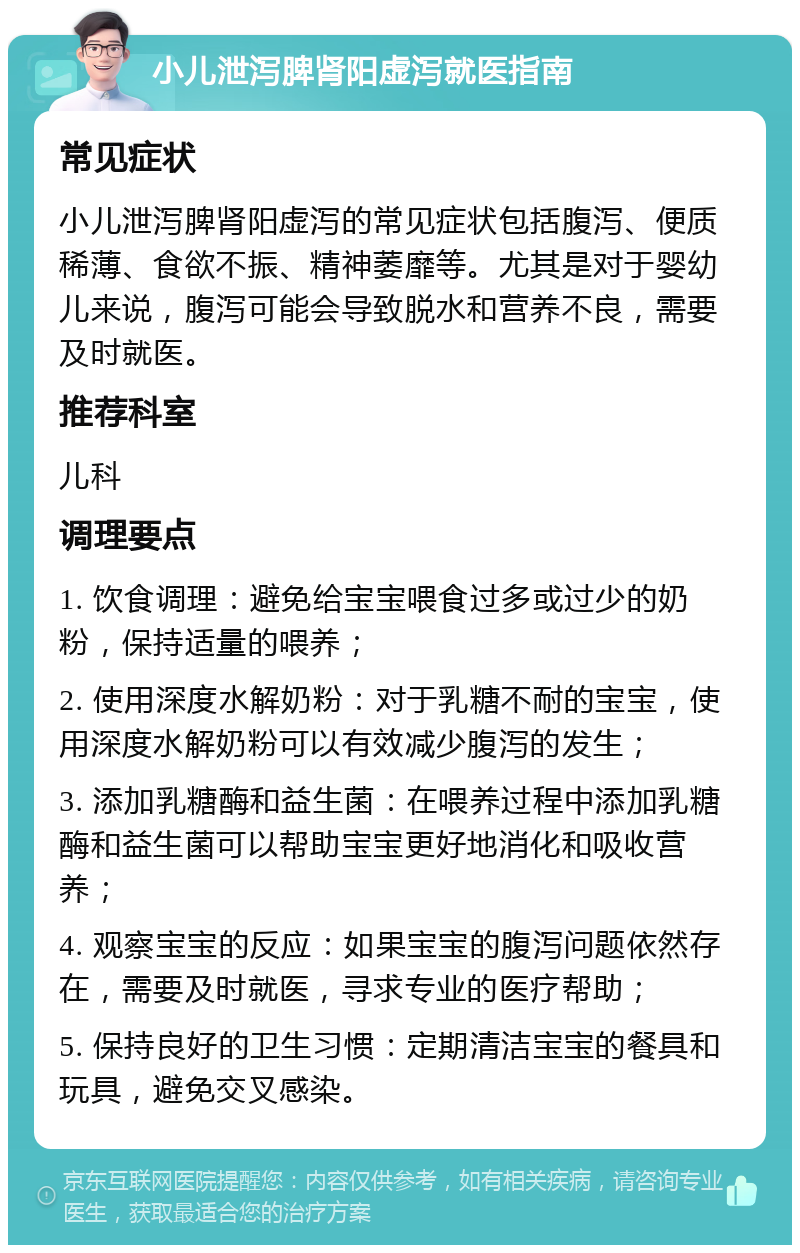 小儿泄泻脾肾阳虚泻就医指南 常见症状 小儿泄泻脾肾阳虚泻的常见症状包括腹泻、便质稀薄、食欲不振、精神萎靡等。尤其是对于婴幼儿来说，腹泻可能会导致脱水和营养不良，需要及时就医。 推荐科室 儿科 调理要点 1. 饮食调理：避免给宝宝喂食过多或过少的奶粉，保持适量的喂养； 2. 使用深度水解奶粉：对于乳糖不耐的宝宝，使用深度水解奶粉可以有效减少腹泻的发生； 3. 添加乳糖酶和益生菌：在喂养过程中添加乳糖酶和益生菌可以帮助宝宝更好地消化和吸收营养； 4. 观察宝宝的反应：如果宝宝的腹泻问题依然存在，需要及时就医，寻求专业的医疗帮助； 5. 保持良好的卫生习惯：定期清洁宝宝的餐具和玩具，避免交叉感染。