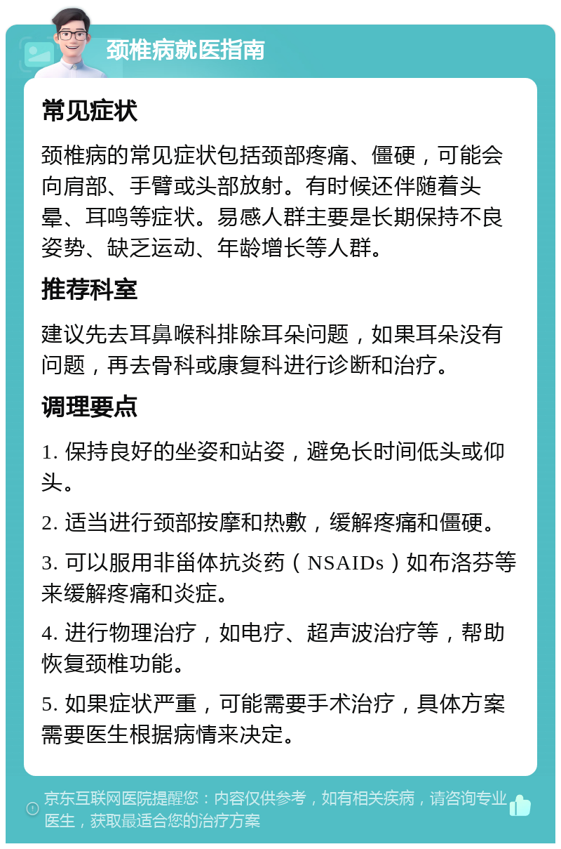 颈椎病就医指南 常见症状 颈椎病的常见症状包括颈部疼痛、僵硬，可能会向肩部、手臂或头部放射。有时候还伴随着头晕、耳鸣等症状。易感人群主要是长期保持不良姿势、缺乏运动、年龄增长等人群。 推荐科室 建议先去耳鼻喉科排除耳朵问题，如果耳朵没有问题，再去骨科或康复科进行诊断和治疗。 调理要点 1. 保持良好的坐姿和站姿，避免长时间低头或仰头。 2. 适当进行颈部按摩和热敷，缓解疼痛和僵硬。 3. 可以服用非甾体抗炎药（NSAIDs）如布洛芬等来缓解疼痛和炎症。 4. 进行物理治疗，如电疗、超声波治疗等，帮助恢复颈椎功能。 5. 如果症状严重，可能需要手术治疗，具体方案需要医生根据病情来决定。