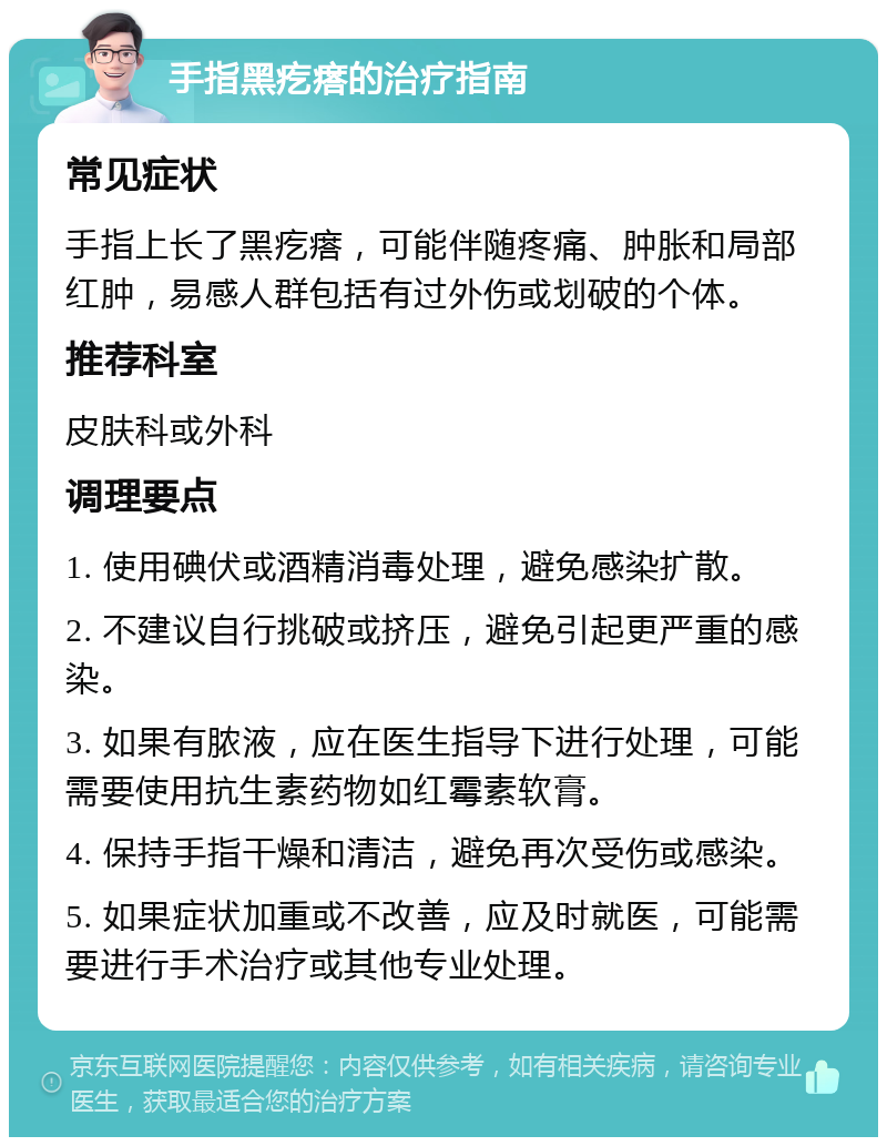 手指黑疙瘩的治疗指南 常见症状 手指上长了黑疙瘩，可能伴随疼痛、肿胀和局部红肿，易感人群包括有过外伤或划破的个体。 推荐科室 皮肤科或外科 调理要点 1. 使用碘伏或酒精消毒处理，避免感染扩散。 2. 不建议自行挑破或挤压，避免引起更严重的感染。 3. 如果有脓液，应在医生指导下进行处理，可能需要使用抗生素药物如红霉素软膏。 4. 保持手指干燥和清洁，避免再次受伤或感染。 5. 如果症状加重或不改善，应及时就医，可能需要进行手术治疗或其他专业处理。