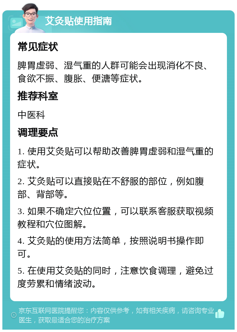 艾灸贴使用指南 常见症状 脾胃虚弱、湿气重的人群可能会出现消化不良、食欲不振、腹胀、便溏等症状。 推荐科室 中医科 调理要点 1. 使用艾灸贴可以帮助改善脾胃虚弱和湿气重的症状。 2. 艾灸贴可以直接贴在不舒服的部位，例如腹部、背部等。 3. 如果不确定穴位位置，可以联系客服获取视频教程和穴位图解。 4. 艾灸贴的使用方法简单，按照说明书操作即可。 5. 在使用艾灸贴的同时，注意饮食调理，避免过度劳累和情绪波动。