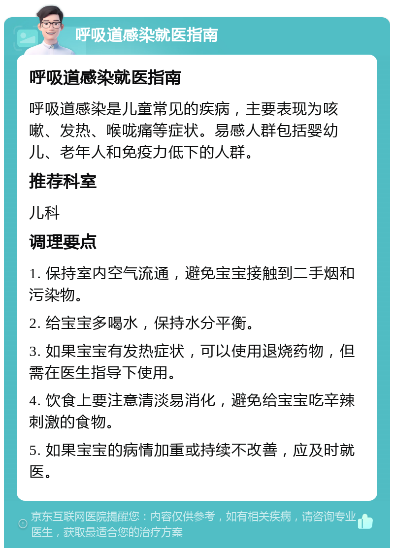 呼吸道感染就医指南 呼吸道感染就医指南 呼吸道感染是儿童常见的疾病，主要表现为咳嗽、发热、喉咙痛等症状。易感人群包括婴幼儿、老年人和免疫力低下的人群。 推荐科室 儿科 调理要点 1. 保持室内空气流通，避免宝宝接触到二手烟和污染物。 2. 给宝宝多喝水，保持水分平衡。 3. 如果宝宝有发热症状，可以使用退烧药物，但需在医生指导下使用。 4. 饮食上要注意清淡易消化，避免给宝宝吃辛辣刺激的食物。 5. 如果宝宝的病情加重或持续不改善，应及时就医。