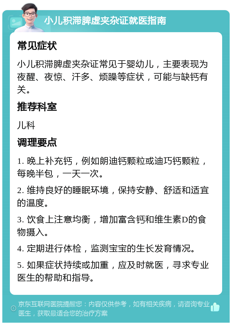 小儿积滞脾虚夹杂证就医指南 常见症状 小儿积滞脾虚夹杂证常见于婴幼儿，主要表现为夜醒、夜惊、汗多、烦躁等症状，可能与缺钙有关。 推荐科室 儿科 调理要点 1. 晚上补充钙，例如朗迪钙颗粒或迪巧钙颗粒，每晚半包，一天一次。 2. 维持良好的睡眠环境，保持安静、舒适和适宜的温度。 3. 饮食上注意均衡，增加富含钙和维生素D的食物摄入。 4. 定期进行体检，监测宝宝的生长发育情况。 5. 如果症状持续或加重，应及时就医，寻求专业医生的帮助和指导。