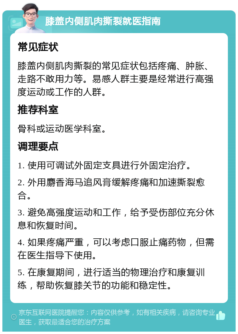 膝盖内侧肌肉撕裂就医指南 常见症状 膝盖内侧肌肉撕裂的常见症状包括疼痛、肿胀、走路不敢用力等。易感人群主要是经常进行高强度运动或工作的人群。 推荐科室 骨科或运动医学科室。 调理要点 1. 使用可调试外固定支具进行外固定治疗。 2. 外用麝香海马追风膏缓解疼痛和加速撕裂愈合。 3. 避免高强度运动和工作，给予受伤部位充分休息和恢复时间。 4. 如果疼痛严重，可以考虑口服止痛药物，但需在医生指导下使用。 5. 在康复期间，进行适当的物理治疗和康复训练，帮助恢复膝关节的功能和稳定性。