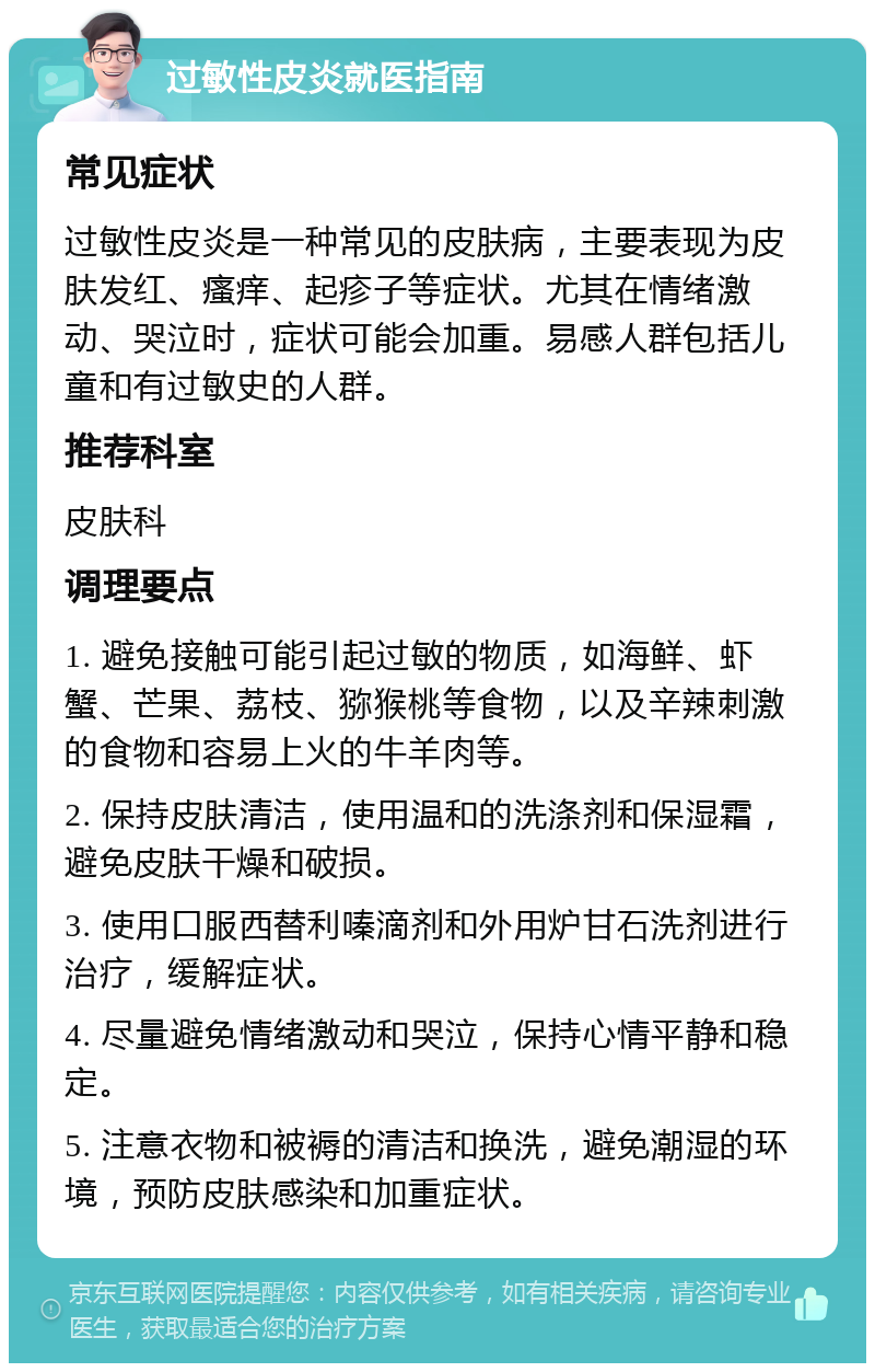 过敏性皮炎就医指南 常见症状 过敏性皮炎是一种常见的皮肤病，主要表现为皮肤发红、瘙痒、起疹子等症状。尤其在情绪激动、哭泣时，症状可能会加重。易感人群包括儿童和有过敏史的人群。 推荐科室 皮肤科 调理要点 1. 避免接触可能引起过敏的物质，如海鲜、虾蟹、芒果、荔枝、猕猴桃等食物，以及辛辣刺激的食物和容易上火的牛羊肉等。 2. 保持皮肤清洁，使用温和的洗涤剂和保湿霜，避免皮肤干燥和破损。 3. 使用口服西替利嗪滴剂和外用炉甘石洗剂进行治疗，缓解症状。 4. 尽量避免情绪激动和哭泣，保持心情平静和稳定。 5. 注意衣物和被褥的清洁和换洗，避免潮湿的环境，预防皮肤感染和加重症状。