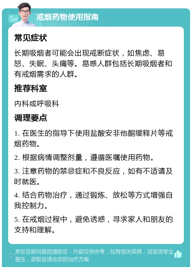 戒烟药物使用指南 常见症状 长期吸烟者可能会出现戒断症状，如焦虑、易怒、失眠、头痛等。易感人群包括长期吸烟者和有戒烟需求的人群。 推荐科室 内科或呼吸科 调理要点 1. 在医生的指导下使用盐酸安非他酮缓释片等戒烟药物。 2. 根据病情调整剂量，遵循医嘱使用药物。 3. 注意药物的禁忌症和不良反应，如有不适请及时就医。 4. 结合药物治疗，通过锻炼、放松等方式增强自我控制力。 5. 在戒烟过程中，避免诱惑，寻求家人和朋友的支持和理解。