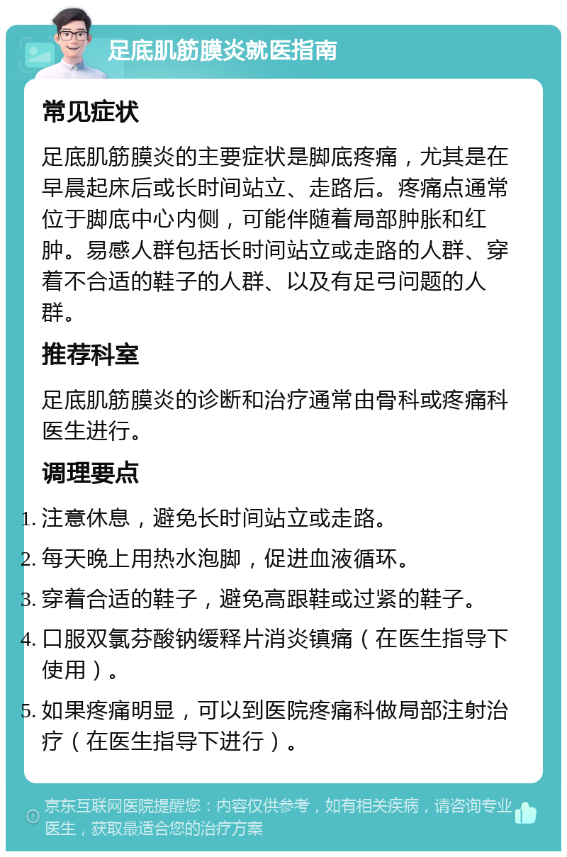 足底肌筋膜炎就医指南 常见症状 足底肌筋膜炎的主要症状是脚底疼痛，尤其是在早晨起床后或长时间站立、走路后。疼痛点通常位于脚底中心内侧，可能伴随着局部肿胀和红肿。易感人群包括长时间站立或走路的人群、穿着不合适的鞋子的人群、以及有足弓问题的人群。 推荐科室 足底肌筋膜炎的诊断和治疗通常由骨科或疼痛科医生进行。 调理要点 注意休息，避免长时间站立或走路。 每天晚上用热水泡脚，促进血液循环。 穿着合适的鞋子，避免高跟鞋或过紧的鞋子。 口服双氯芬酸钠缓释片消炎镇痛（在医生指导下使用）。 如果疼痛明显，可以到医院疼痛科做局部注射治疗（在医生指导下进行）。