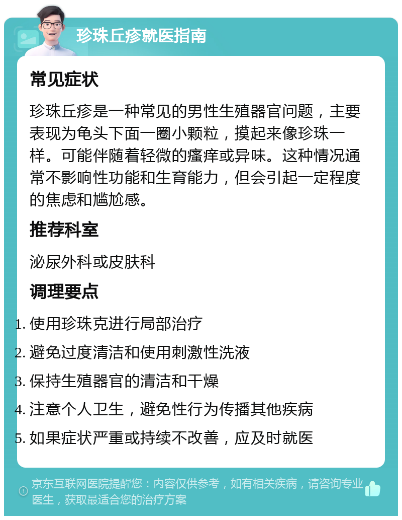 珍珠丘疹就医指南 常见症状 珍珠丘疹是一种常见的男性生殖器官问题，主要表现为龟头下面一圈小颗粒，摸起来像珍珠一样。可能伴随着轻微的瘙痒或异味。这种情况通常不影响性功能和生育能力，但会引起一定程度的焦虑和尴尬感。 推荐科室 泌尿外科或皮肤科 调理要点 使用珍珠克进行局部治疗 避免过度清洁和使用刺激性洗液 保持生殖器官的清洁和干燥 注意个人卫生，避免性行为传播其他疾病 如果症状严重或持续不改善，应及时就医