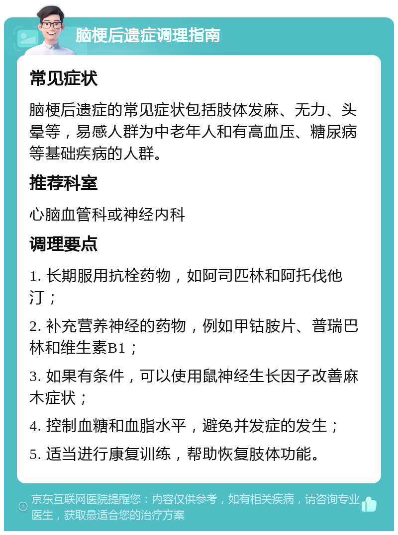 脑梗后遗症调理指南 常见症状 脑梗后遗症的常见症状包括肢体发麻、无力、头晕等，易感人群为中老年人和有高血压、糖尿病等基础疾病的人群。 推荐科室 心脑血管科或神经内科 调理要点 1. 长期服用抗栓药物，如阿司匹林和阿托伐他汀； 2. 补充营养神经的药物，例如甲钴胺片、普瑞巴林和维生素B1； 3. 如果有条件，可以使用鼠神经生长因子改善麻木症状； 4. 控制血糖和血脂水平，避免并发症的发生； 5. 适当进行康复训练，帮助恢复肢体功能。