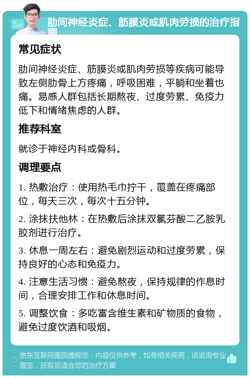 肋间神经炎症、筋膜炎或肌肉劳损的治疗指南 常见症状 肋间神经炎症、筋膜炎或肌肉劳损等疾病可能导致左侧肋骨上方疼痛，呼吸困难，平躺和坐着也痛。易感人群包括长期熬夜、过度劳累、免疫力低下和情绪焦虑的人群。 推荐科室 就诊于神经内科或骨科。 调理要点 1. 热敷治疗：使用热毛巾拧干，覆盖在疼痛部位，每天三次，每次十五分钟。 2. 涂抹扶他林：在热敷后涂抹双氯芬酸二乙胺乳胶剂进行治疗。 3. 休息一周左右：避免剧烈运动和过度劳累，保持良好的心态和免疫力。 4. 注意生活习惯：避免熬夜，保持规律的作息时间，合理安排工作和休息时间。 5. 调整饮食：多吃富含维生素和矿物质的食物，避免过度饮酒和吸烟。