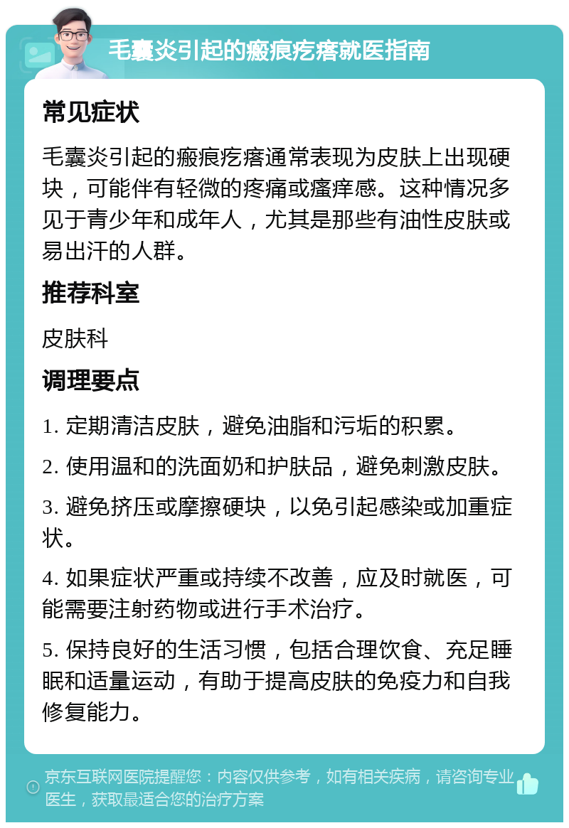 毛囊炎引起的瘢痕疙瘩就医指南 常见症状 毛囊炎引起的瘢痕疙瘩通常表现为皮肤上出现硬块，可能伴有轻微的疼痛或瘙痒感。这种情况多见于青少年和成年人，尤其是那些有油性皮肤或易出汗的人群。 推荐科室 皮肤科 调理要点 1. 定期清洁皮肤，避免油脂和污垢的积累。 2. 使用温和的洗面奶和护肤品，避免刺激皮肤。 3. 避免挤压或摩擦硬块，以免引起感染或加重症状。 4. 如果症状严重或持续不改善，应及时就医，可能需要注射药物或进行手术治疗。 5. 保持良好的生活习惯，包括合理饮食、充足睡眠和适量运动，有助于提高皮肤的免疫力和自我修复能力。