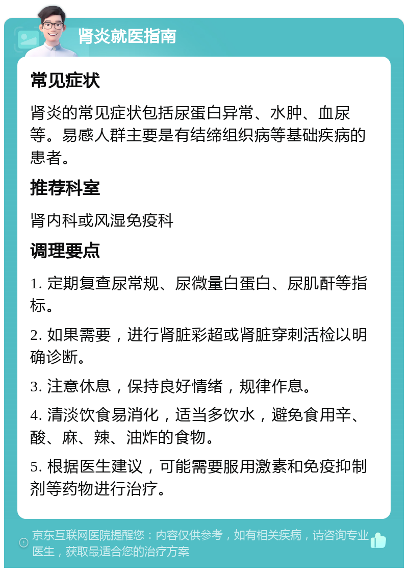 肾炎就医指南 常见症状 肾炎的常见症状包括尿蛋白异常、水肿、血尿等。易感人群主要是有结缔组织病等基础疾病的患者。 推荐科室 肾内科或风湿免疫科 调理要点 1. 定期复查尿常规、尿微量白蛋白、尿肌酐等指标。 2. 如果需要，进行肾脏彩超或肾脏穿刺活检以明确诊断。 3. 注意休息，保持良好情绪，规律作息。 4. 清淡饮食易消化，适当多饮水，避免食用辛、酸、麻、辣、油炸的食物。 5. 根据医生建议，可能需要服用激素和免疫抑制剂等药物进行治疗。