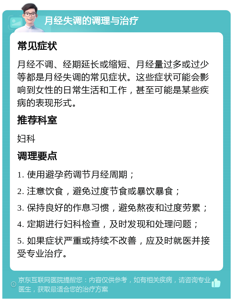 月经失调的调理与治疗 常见症状 月经不调、经期延长或缩短、月经量过多或过少等都是月经失调的常见症状。这些症状可能会影响到女性的日常生活和工作，甚至可能是某些疾病的表现形式。 推荐科室 妇科 调理要点 1. 使用避孕药调节月经周期； 2. 注意饮食，避免过度节食或暴饮暴食； 3. 保持良好的作息习惯，避免熬夜和过度劳累； 4. 定期进行妇科检查，及时发现和处理问题； 5. 如果症状严重或持续不改善，应及时就医并接受专业治疗。