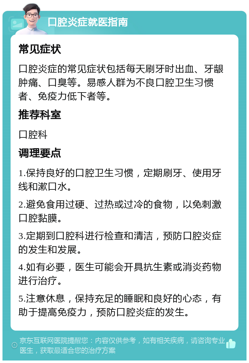 口腔炎症就医指南 常见症状 口腔炎症的常见症状包括每天刷牙时出血、牙龈肿痛、口臭等。易感人群为不良口腔卫生习惯者、免疫力低下者等。 推荐科室 口腔科 调理要点 1.保持良好的口腔卫生习惯，定期刷牙、使用牙线和漱口水。 2.避免食用过硬、过热或过冷的食物，以免刺激口腔黏膜。 3.定期到口腔科进行检查和清洁，预防口腔炎症的发生和发展。 4.如有必要，医生可能会开具抗生素或消炎药物进行治疗。 5.注意休息，保持充足的睡眠和良好的心态，有助于提高免疫力，预防口腔炎症的发生。