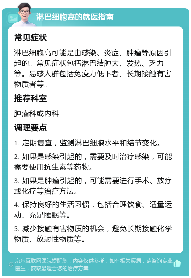 淋巴细胞高的就医指南 常见症状 淋巴细胞高可能是由感染、炎症、肿瘤等原因引起的。常见症状包括淋巴结肿大、发热、乏力等。易感人群包括免疫力低下者、长期接触有害物质者等。 推荐科室 肿瘤科或内科 调理要点 1. 定期复查，监测淋巴细胞水平和结节变化。 2. 如果是感染引起的，需要及时治疗感染，可能需要使用抗生素等药物。 3. 如果是肿瘤引起的，可能需要进行手术、放疗或化疗等治疗方法。 4. 保持良好的生活习惯，包括合理饮食、适量运动、充足睡眠等。 5. 减少接触有害物质的机会，避免长期接触化学物质、放射性物质等。