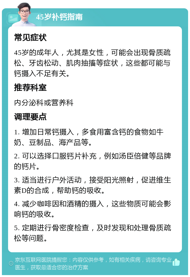 45岁补钙指南 常见症状 45岁的成年人，尤其是女性，可能会出现骨质疏松、牙齿松动、肌肉抽搐等症状，这些都可能与钙摄入不足有关。 推荐科室 内分泌科或营养科 调理要点 1. 增加日常钙摄入，多食用富含钙的食物如牛奶、豆制品、海产品等。 2. 可以选择口服钙片补充，例如汤臣倍健等品牌的钙片。 3. 适当进行户外活动，接受阳光照射，促进维生素D的合成，帮助钙的吸收。 4. 减少咖啡因和酒精的摄入，这些物质可能会影响钙的吸收。 5. 定期进行骨密度检查，及时发现和处理骨质疏松等问题。