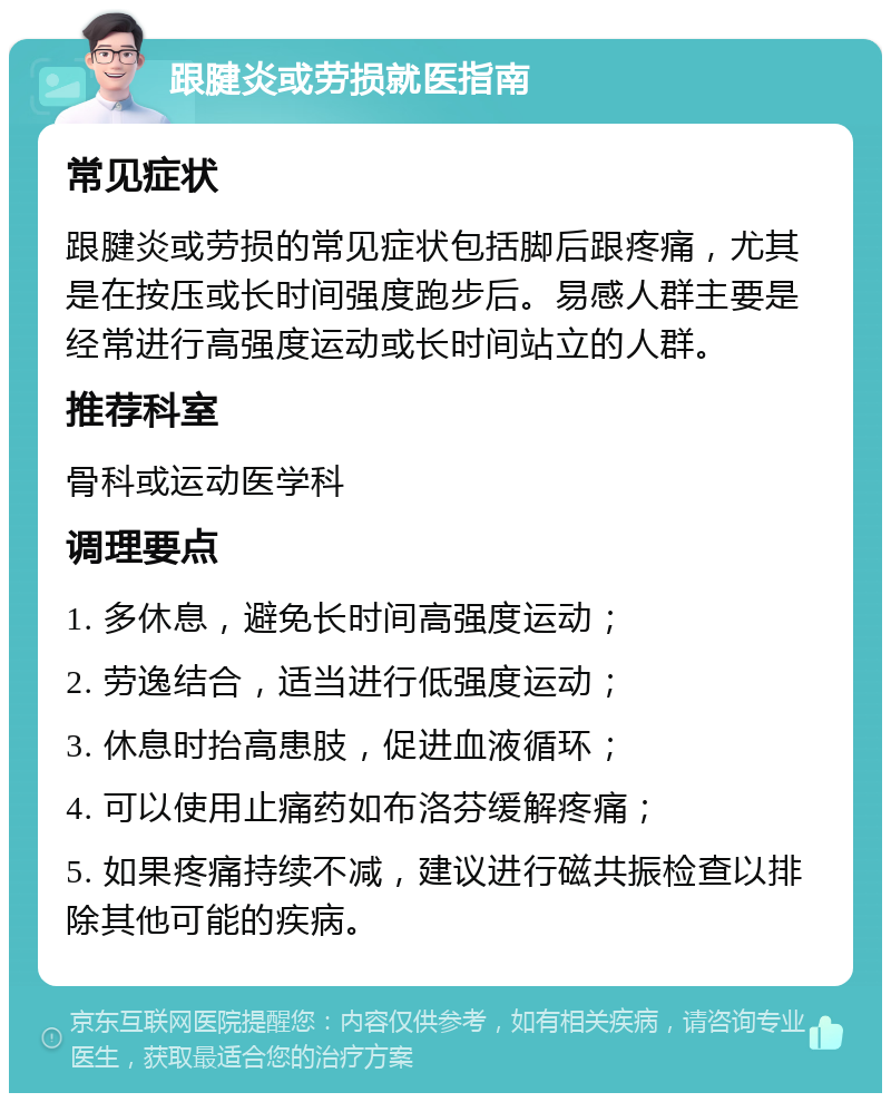 跟腱炎或劳损就医指南 常见症状 跟腱炎或劳损的常见症状包括脚后跟疼痛，尤其是在按压或长时间强度跑步后。易感人群主要是经常进行高强度运动或长时间站立的人群。 推荐科室 骨科或运动医学科 调理要点 1. 多休息，避免长时间高强度运动； 2. 劳逸结合，适当进行低强度运动； 3. 休息时抬高患肢，促进血液循环； 4. 可以使用止痛药如布洛芬缓解疼痛； 5. 如果疼痛持续不减，建议进行磁共振检查以排除其他可能的疾病。