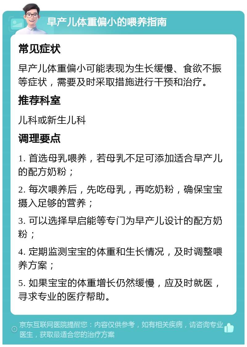 早产儿体重偏小的喂养指南 常见症状 早产儿体重偏小可能表现为生长缓慢、食欲不振等症状，需要及时采取措施进行干预和治疗。 推荐科室 儿科或新生儿科 调理要点 1. 首选母乳喂养，若母乳不足可添加适合早产儿的配方奶粉； 2. 每次喂养后，先吃母乳，再吃奶粉，确保宝宝摄入足够的营养； 3. 可以选择早启能等专门为早产儿设计的配方奶粉； 4. 定期监测宝宝的体重和生长情况，及时调整喂养方案； 5. 如果宝宝的体重增长仍然缓慢，应及时就医，寻求专业的医疗帮助。