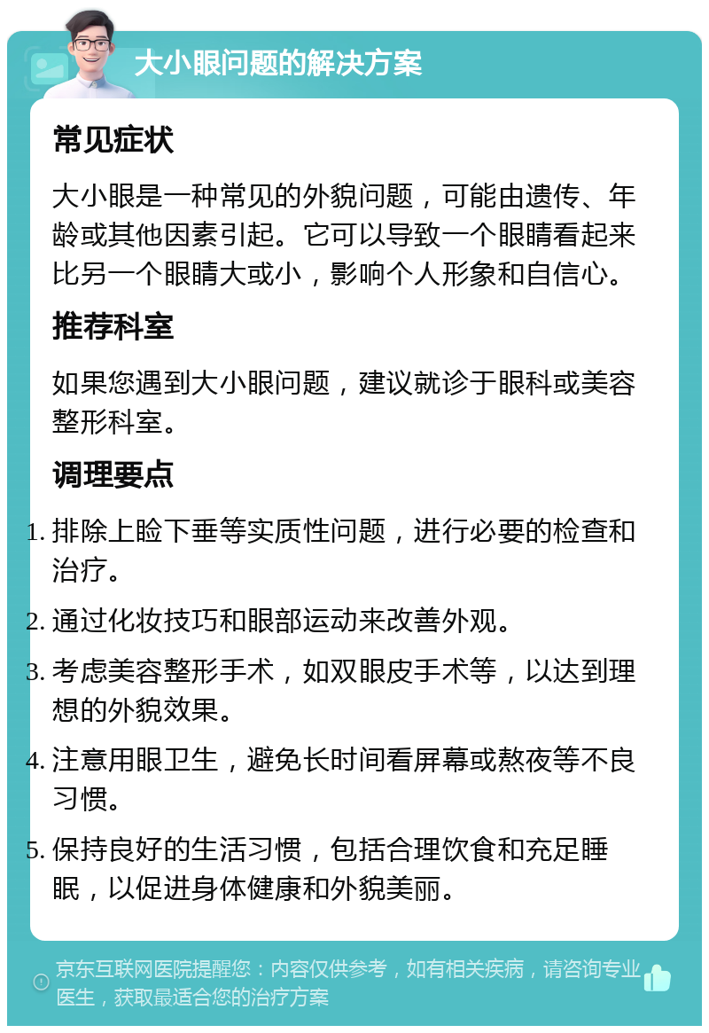 大小眼问题的解决方案 常见症状 大小眼是一种常见的外貌问题，可能由遗传、年龄或其他因素引起。它可以导致一个眼睛看起来比另一个眼睛大或小，影响个人形象和自信心。 推荐科室 如果您遇到大小眼问题，建议就诊于眼科或美容整形科室。 调理要点 排除上睑下垂等实质性问题，进行必要的检查和治疗。 通过化妆技巧和眼部运动来改善外观。 考虑美容整形手术，如双眼皮手术等，以达到理想的外貌效果。 注意用眼卫生，避免长时间看屏幕或熬夜等不良习惯。 保持良好的生活习惯，包括合理饮食和充足睡眠，以促进身体健康和外貌美丽。