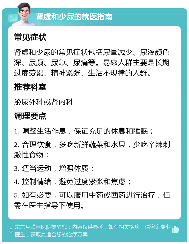 肾虚和少尿的就医指南 常见症状 肾虚和少尿的常见症状包括尿量减少、尿液颜色深、尿频、尿急、尿痛等。易感人群主要是长期过度劳累、精神紧张、生活不规律的人群。 推荐科室 泌尿外科或肾内科 调理要点 1. 调整生活作息，保证充足的休息和睡眠； 2. 合理饮食，多吃新鲜蔬菜和水果，少吃辛辣刺激性食物； 3. 适当运动，增强体质； 4. 控制情绪，避免过度紧张和焦虑； 5. 如有必要，可以服用中药或西药进行治疗，但需在医生指导下使用。