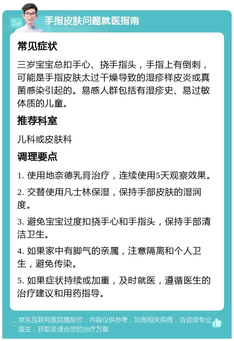 手指皮肤问题就医指南 常见症状 三岁宝宝总扣手心、挠手指头，手指上有倒刺，可能是手指皮肤太过干燥导致的湿疹样皮炎或真菌感染引起的。易感人群包括有湿疹史、易过敏体质的儿童。 推荐科室 儿科或皮肤科 调理要点 1. 使用地奈德乳膏治疗，连续使用5天观察效果。 2. 交替使用凡士林保湿，保持手部皮肤的湿润度。 3. 避免宝宝过度扣挠手心和手指头，保持手部清洁卫生。 4. 如果家中有脚气的亲属，注意隔离和个人卫生，避免传染。 5. 如果症状持续或加重，及时就医，遵循医生的治疗建议和用药指导。