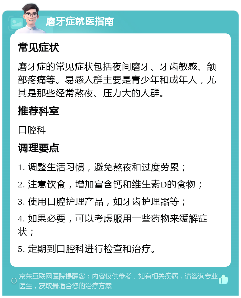 磨牙症就医指南 常见症状 磨牙症的常见症状包括夜间磨牙、牙齿敏感、颌部疼痛等。易感人群主要是青少年和成年人，尤其是那些经常熬夜、压力大的人群。 推荐科室 口腔科 调理要点 1. 调整生活习惯，避免熬夜和过度劳累； 2. 注意饮食，增加富含钙和维生素D的食物； 3. 使用口腔护理产品，如牙齿护理器等； 4. 如果必要，可以考虑服用一些药物来缓解症状； 5. 定期到口腔科进行检查和治疗。