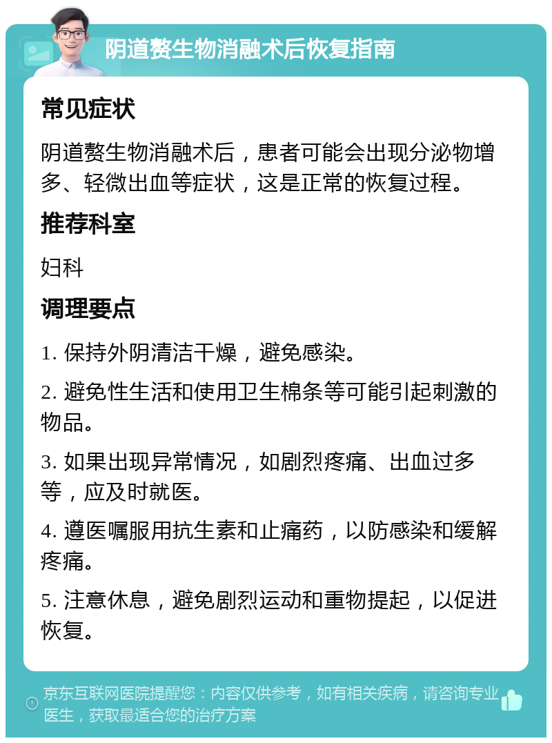 阴道赘生物消融术后恢复指南 常见症状 阴道赘生物消融术后，患者可能会出现分泌物增多、轻微出血等症状，这是正常的恢复过程。 推荐科室 妇科 调理要点 1. 保持外阴清洁干燥，避免感染。 2. 避免性生活和使用卫生棉条等可能引起刺激的物品。 3. 如果出现异常情况，如剧烈疼痛、出血过多等，应及时就医。 4. 遵医嘱服用抗生素和止痛药，以防感染和缓解疼痛。 5. 注意休息，避免剧烈运动和重物提起，以促进恢复。