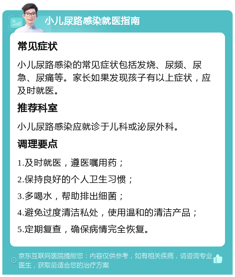 小儿尿路感染就医指南 常见症状 小儿尿路感染的常见症状包括发烧、尿频、尿急、尿痛等。家长如果发现孩子有以上症状，应及时就医。 推荐科室 小儿尿路感染应就诊于儿科或泌尿外科。 调理要点 1.及时就医，遵医嘱用药； 2.保持良好的个人卫生习惯； 3.多喝水，帮助排出细菌； 4.避免过度清洁私处，使用温和的清洁产品； 5.定期复查，确保病情完全恢复。