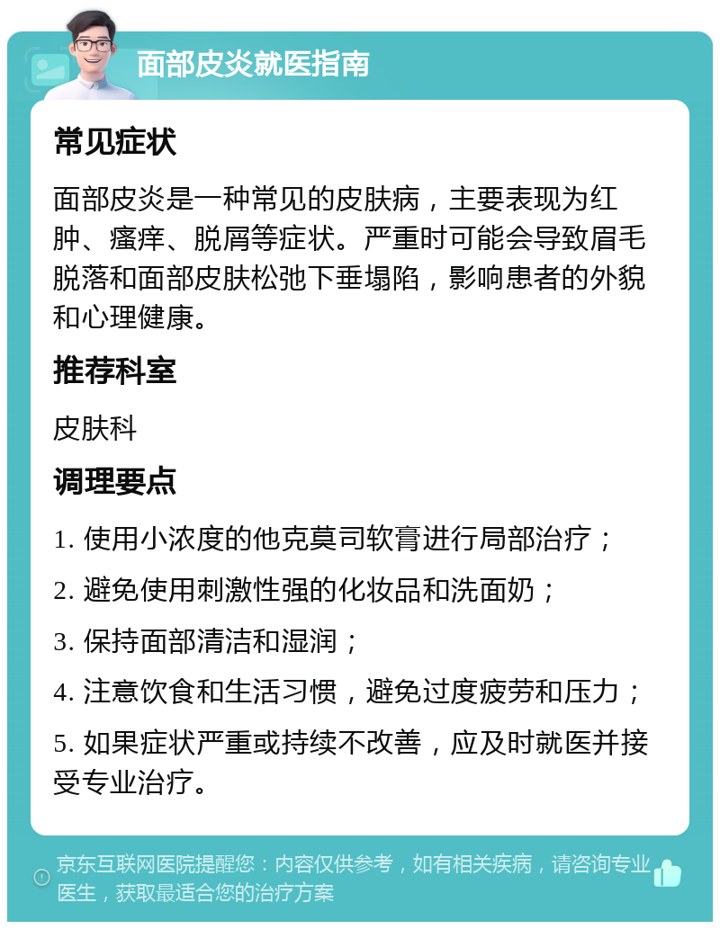 面部皮炎就医指南 常见症状 面部皮炎是一种常见的皮肤病，主要表现为红肿、瘙痒、脱屑等症状。严重时可能会导致眉毛脱落和面部皮肤松弛下垂塌陷，影响患者的外貌和心理健康。 推荐科室 皮肤科 调理要点 1. 使用小浓度的他克莫司软膏进行局部治疗； 2. 避免使用刺激性强的化妆品和洗面奶； 3. 保持面部清洁和湿润； 4. 注意饮食和生活习惯，避免过度疲劳和压力； 5. 如果症状严重或持续不改善，应及时就医并接受专业治疗。