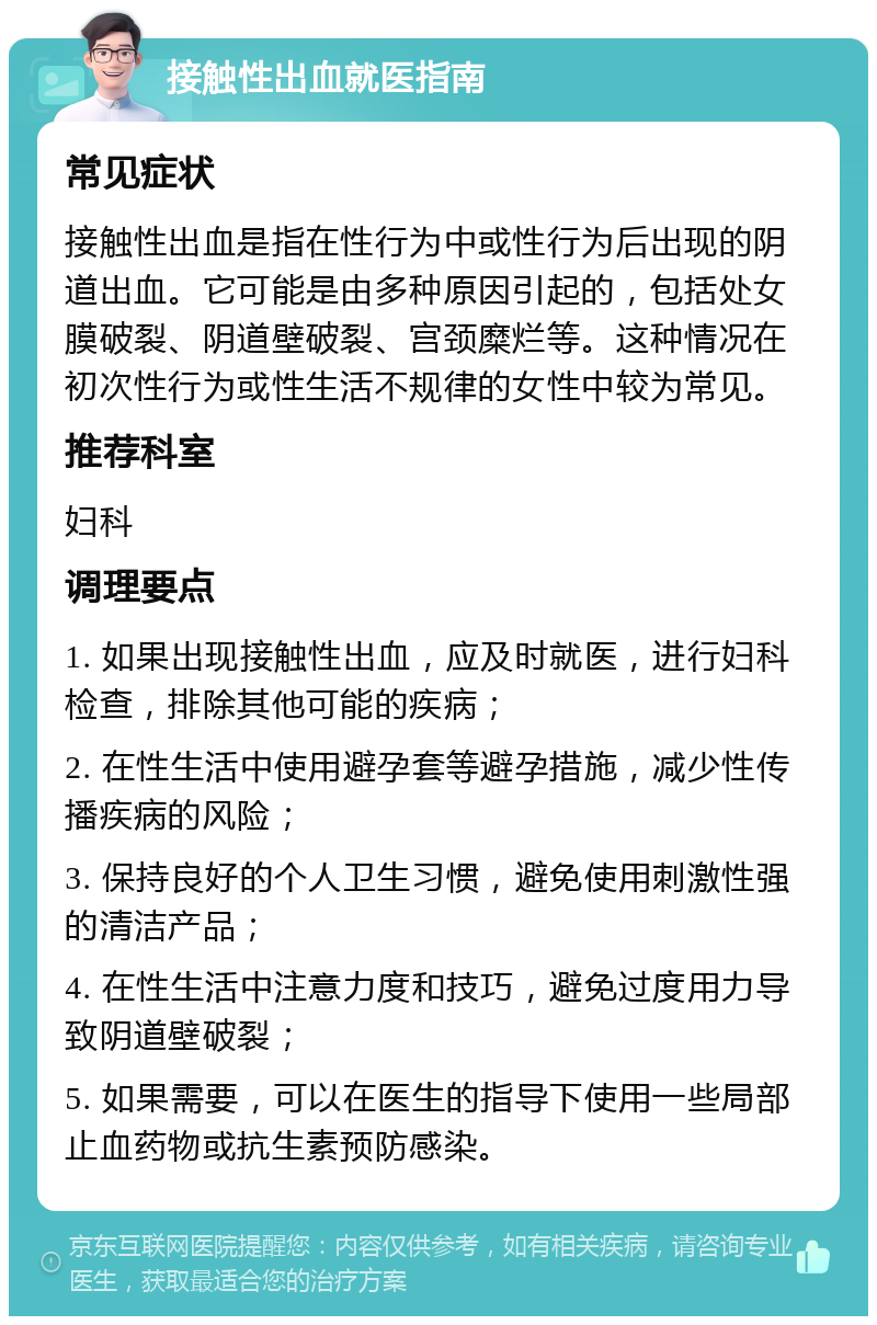 接触性出血就医指南 常见症状 接触性出血是指在性行为中或性行为后出现的阴道出血。它可能是由多种原因引起的，包括处女膜破裂、阴道壁破裂、宫颈糜烂等。这种情况在初次性行为或性生活不规律的女性中较为常见。 推荐科室 妇科 调理要点 1. 如果出现接触性出血，应及时就医，进行妇科检查，排除其他可能的疾病； 2. 在性生活中使用避孕套等避孕措施，减少性传播疾病的风险； 3. 保持良好的个人卫生习惯，避免使用刺激性强的清洁产品； 4. 在性生活中注意力度和技巧，避免过度用力导致阴道壁破裂； 5. 如果需要，可以在医生的指导下使用一些局部止血药物或抗生素预防感染。