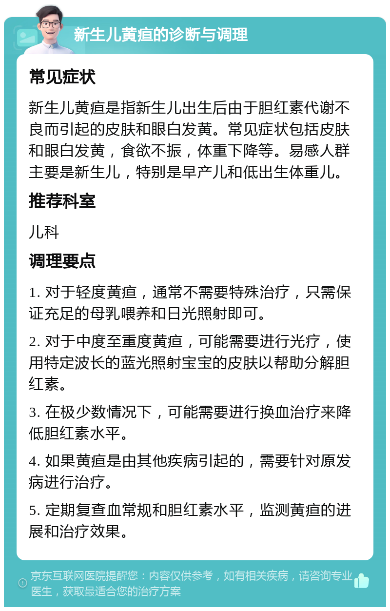 新生儿黄疸的诊断与调理 常见症状 新生儿黄疸是指新生儿出生后由于胆红素代谢不良而引起的皮肤和眼白发黄。常见症状包括皮肤和眼白发黄，食欲不振，体重下降等。易感人群主要是新生儿，特别是早产儿和低出生体重儿。 推荐科室 儿科 调理要点 1. 对于轻度黄疸，通常不需要特殊治疗，只需保证充足的母乳喂养和日光照射即可。 2. 对于中度至重度黄疸，可能需要进行光疗，使用特定波长的蓝光照射宝宝的皮肤以帮助分解胆红素。 3. 在极少数情况下，可能需要进行换血治疗来降低胆红素水平。 4. 如果黄疸是由其他疾病引起的，需要针对原发病进行治疗。 5. 定期复查血常规和胆红素水平，监测黄疸的进展和治疗效果。