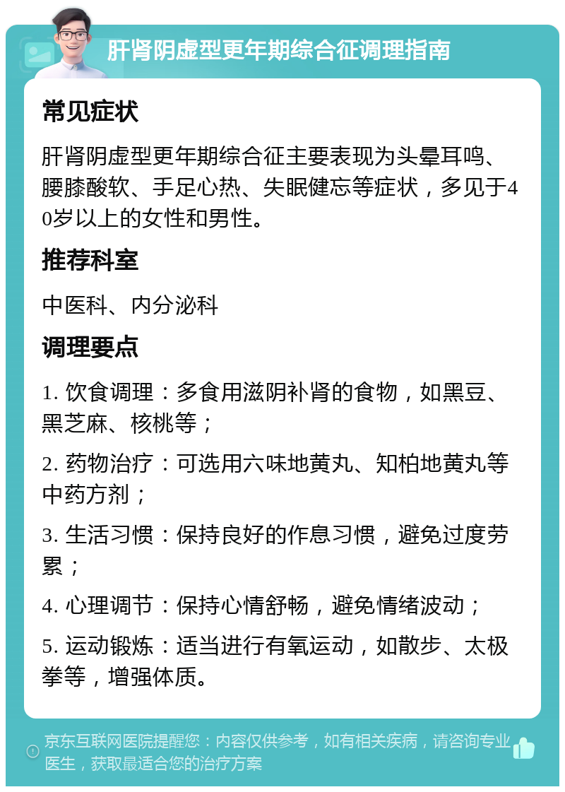 肝肾阴虚型更年期综合征调理指南 常见症状 肝肾阴虚型更年期综合征主要表现为头晕耳鸣、腰膝酸软、手足心热、失眠健忘等症状，多见于40岁以上的女性和男性。 推荐科室 中医科、内分泌科 调理要点 1. 饮食调理：多食用滋阴补肾的食物，如黑豆、黑芝麻、核桃等； 2. 药物治疗：可选用六味地黄丸、知柏地黄丸等中药方剂； 3. 生活习惯：保持良好的作息习惯，避免过度劳累； 4. 心理调节：保持心情舒畅，避免情绪波动； 5. 运动锻炼：适当进行有氧运动，如散步、太极拳等，增强体质。