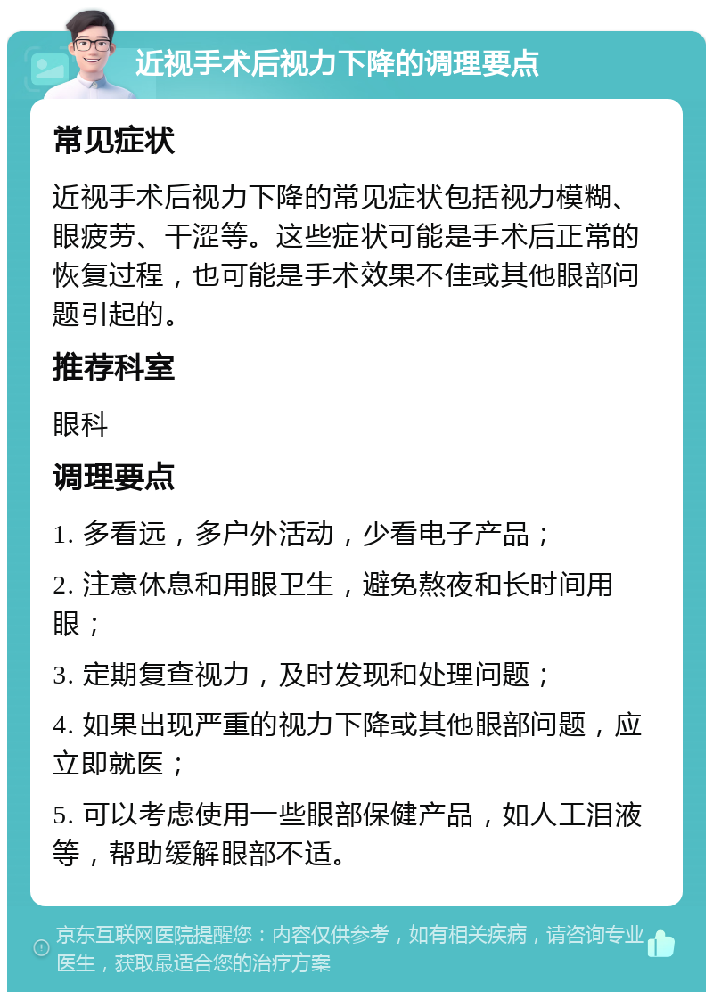 近视手术后视力下降的调理要点 常见症状 近视手术后视力下降的常见症状包括视力模糊、眼疲劳、干涩等。这些症状可能是手术后正常的恢复过程，也可能是手术效果不佳或其他眼部问题引起的。 推荐科室 眼科 调理要点 1. 多看远，多户外活动，少看电子产品； 2. 注意休息和用眼卫生，避免熬夜和长时间用眼； 3. 定期复查视力，及时发现和处理问题； 4. 如果出现严重的视力下降或其他眼部问题，应立即就医； 5. 可以考虑使用一些眼部保健产品，如人工泪液等，帮助缓解眼部不适。